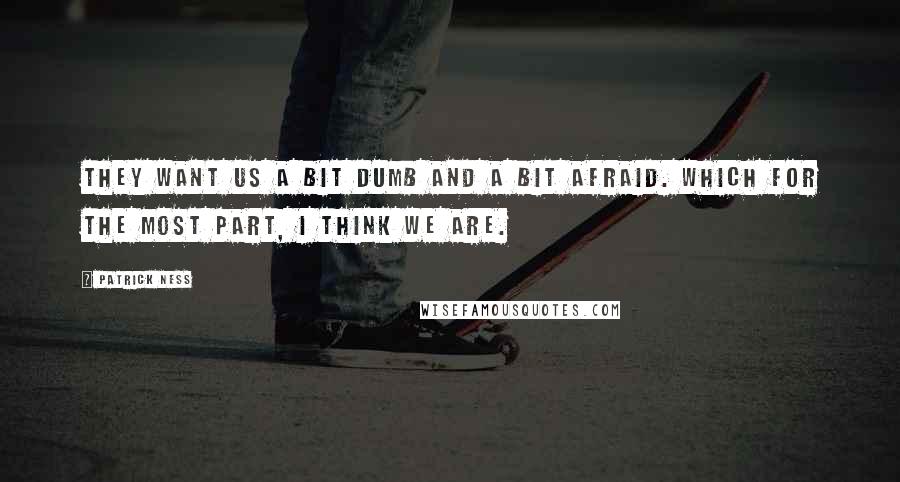 Patrick Ness Quotes: They want us a bit dumb and a bit afraid. Which for the most part, I think we are.