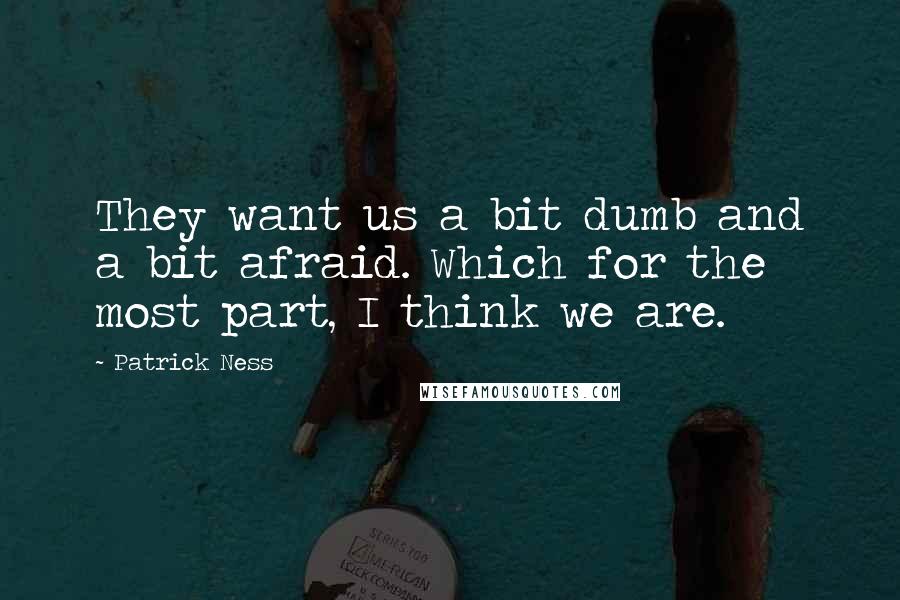 Patrick Ness Quotes: They want us a bit dumb and a bit afraid. Which for the most part, I think we are.