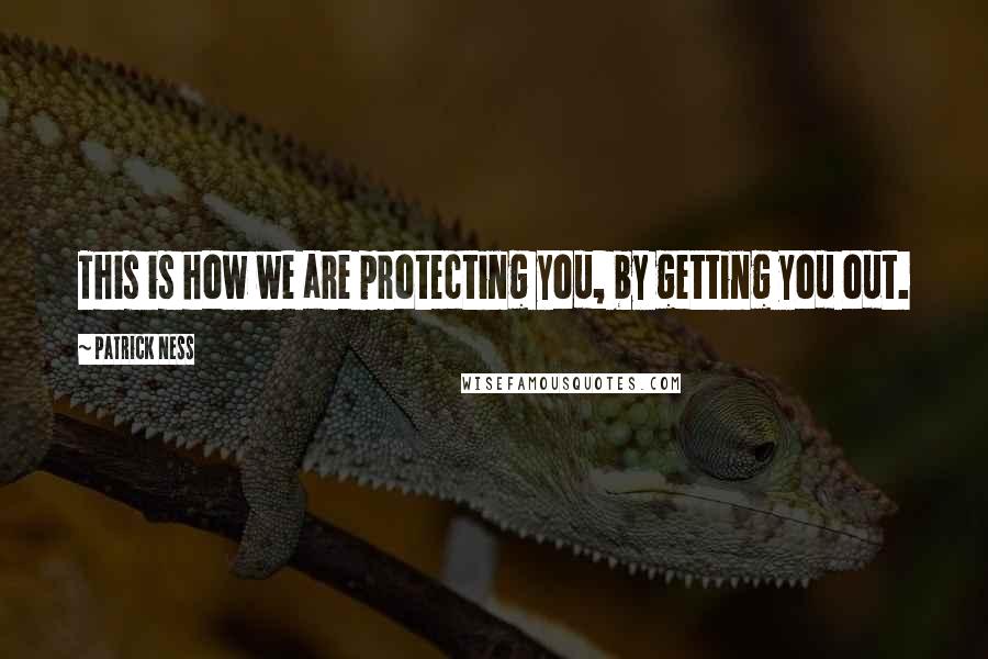 Patrick Ness Quotes: This is how we are protecting you, by getting you out.