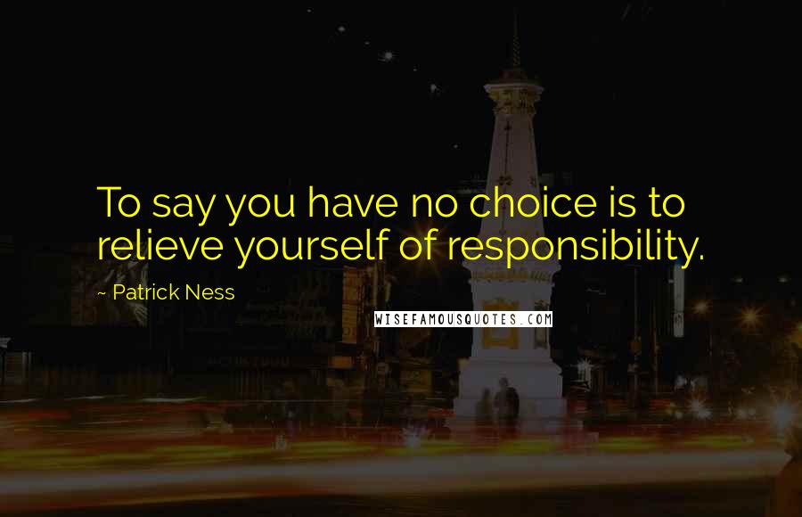 Patrick Ness Quotes: To say you have no choice is to relieve yourself of responsibility.