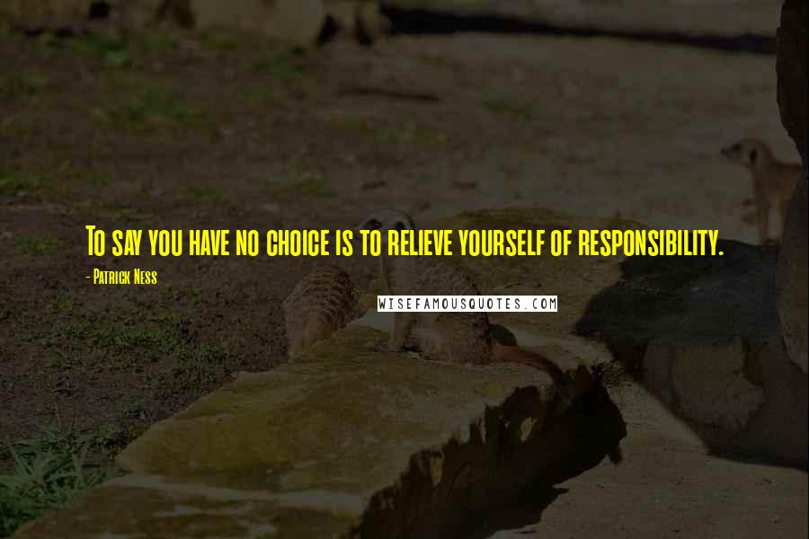 Patrick Ness Quotes: To say you have no choice is to relieve yourself of responsibility.