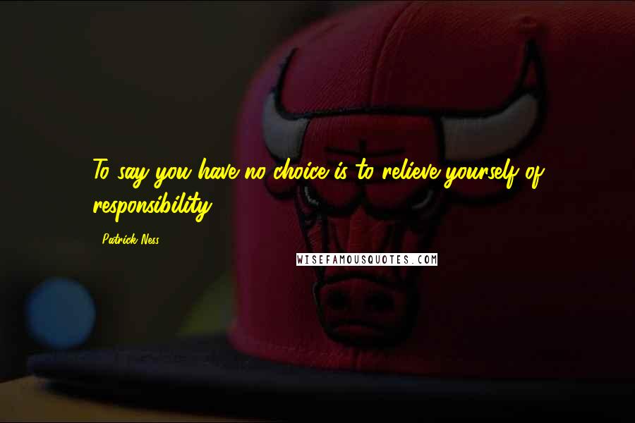 Patrick Ness Quotes: To say you have no choice is to relieve yourself of responsibility.