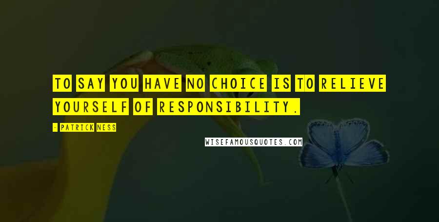 Patrick Ness Quotes: To say you have no choice is to relieve yourself of responsibility.