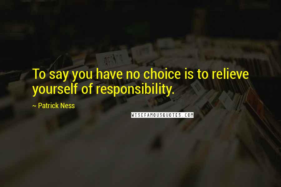 Patrick Ness Quotes: To say you have no choice is to relieve yourself of responsibility.