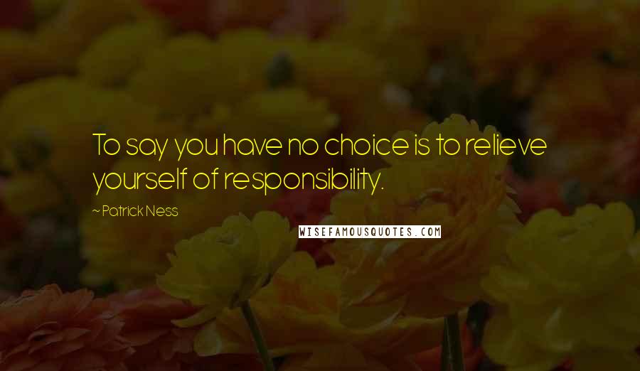 Patrick Ness Quotes: To say you have no choice is to relieve yourself of responsibility.