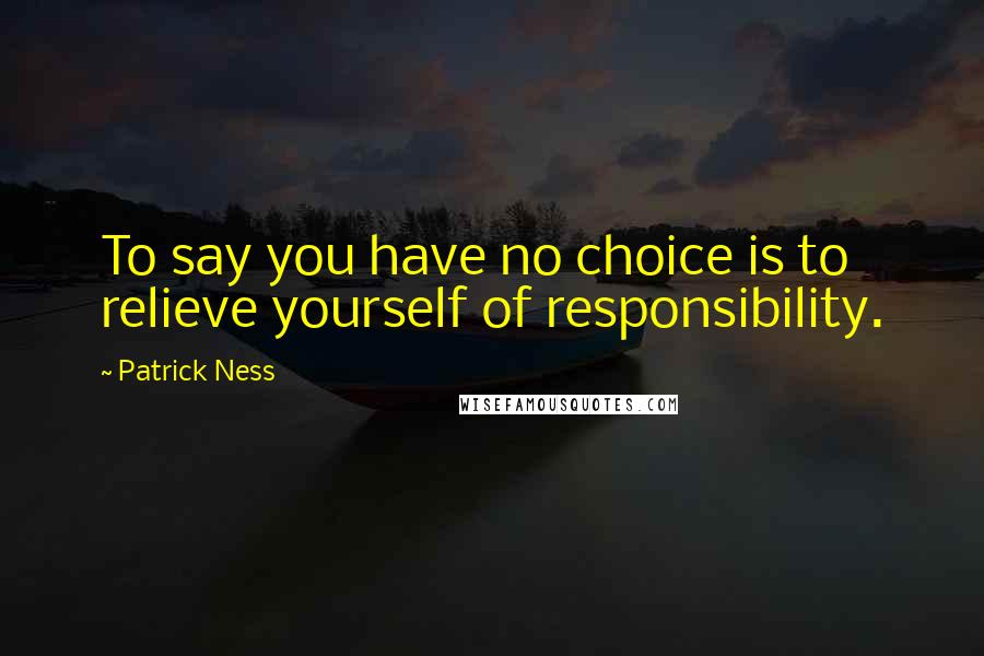 Patrick Ness Quotes: To say you have no choice is to relieve yourself of responsibility.