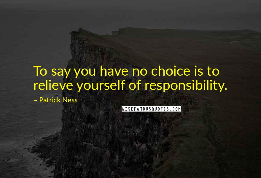 Patrick Ness Quotes: To say you have no choice is to relieve yourself of responsibility.