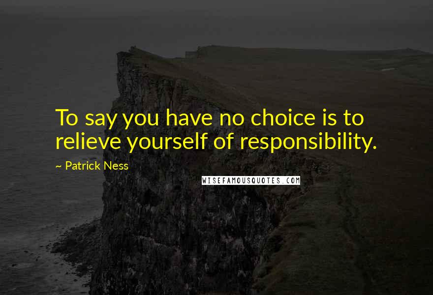 Patrick Ness Quotes: To say you have no choice is to relieve yourself of responsibility.