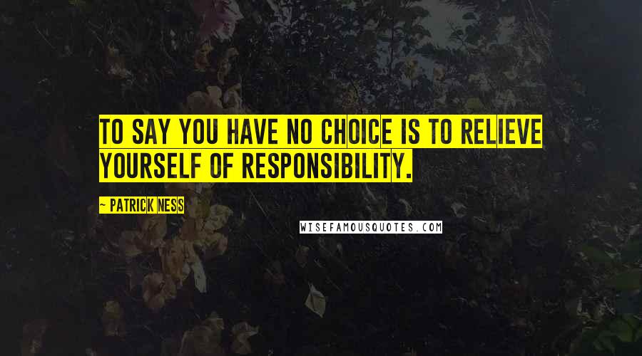 Patrick Ness Quotes: To say you have no choice is to relieve yourself of responsibility.