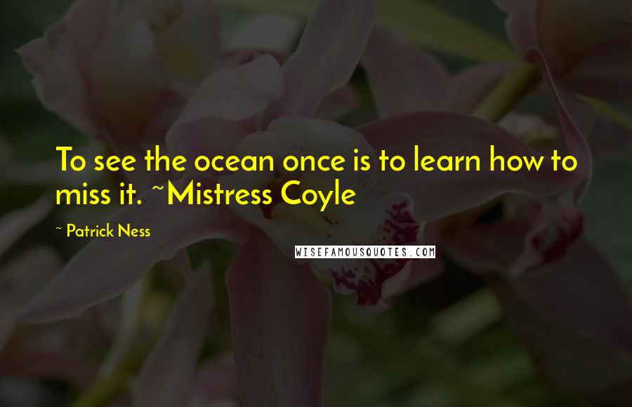 Patrick Ness Quotes: To see the ocean once is to learn how to miss it. ~Mistress Coyle