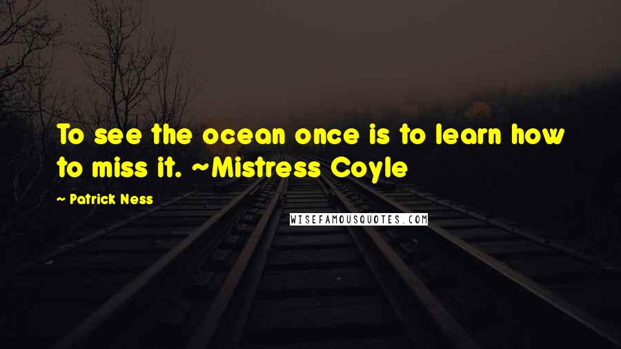 Patrick Ness Quotes: To see the ocean once is to learn how to miss it. ~Mistress Coyle