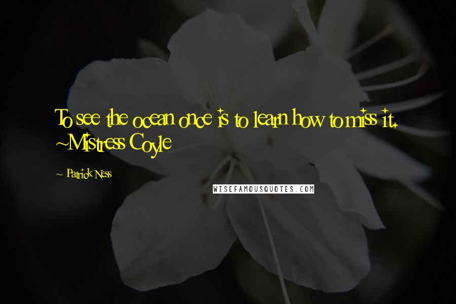 Patrick Ness Quotes: To see the ocean once is to learn how to miss it. ~Mistress Coyle