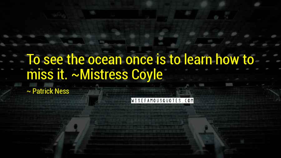 Patrick Ness Quotes: To see the ocean once is to learn how to miss it. ~Mistress Coyle