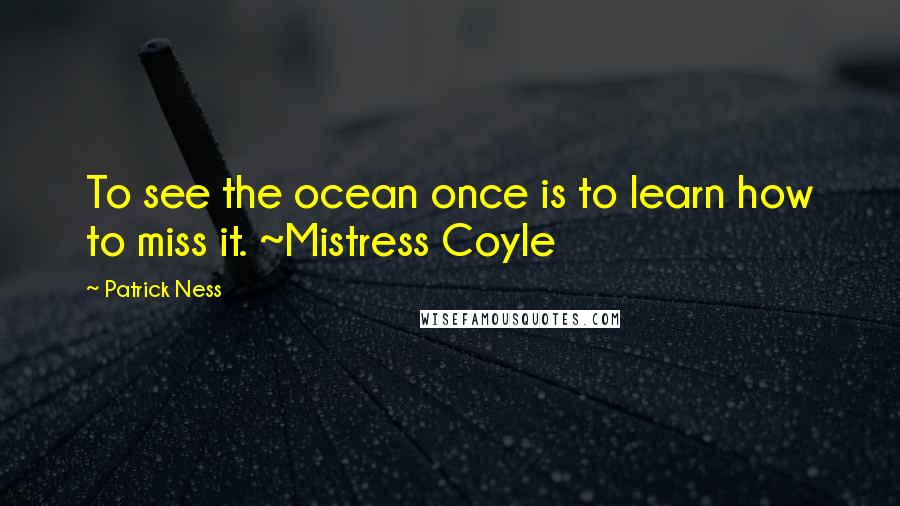 Patrick Ness Quotes: To see the ocean once is to learn how to miss it. ~Mistress Coyle