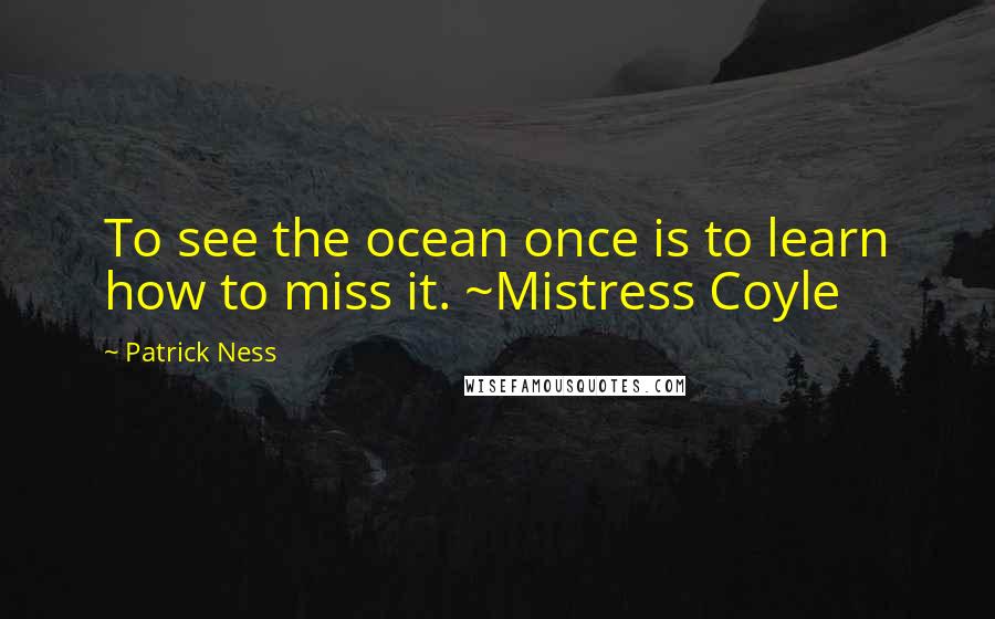 Patrick Ness Quotes: To see the ocean once is to learn how to miss it. ~Mistress Coyle