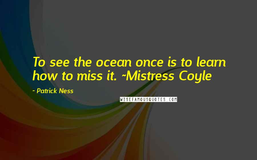 Patrick Ness Quotes: To see the ocean once is to learn how to miss it. ~Mistress Coyle