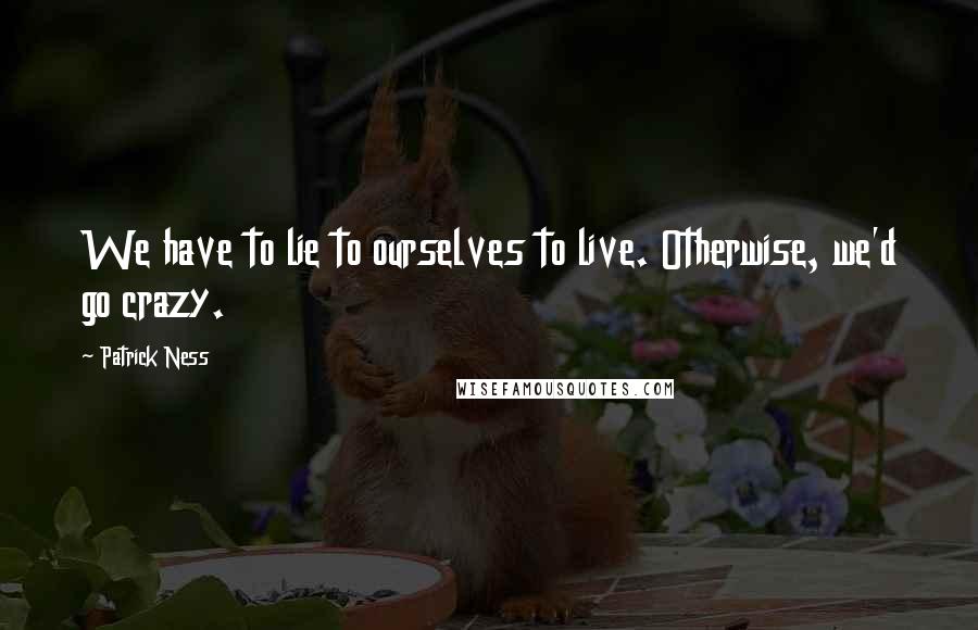Patrick Ness Quotes: We have to lie to ourselves to live. Otherwise, we'd go crazy.