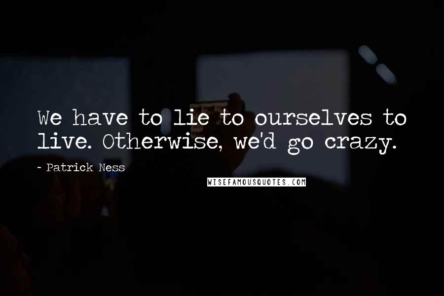 Patrick Ness Quotes: We have to lie to ourselves to live. Otherwise, we'd go crazy.