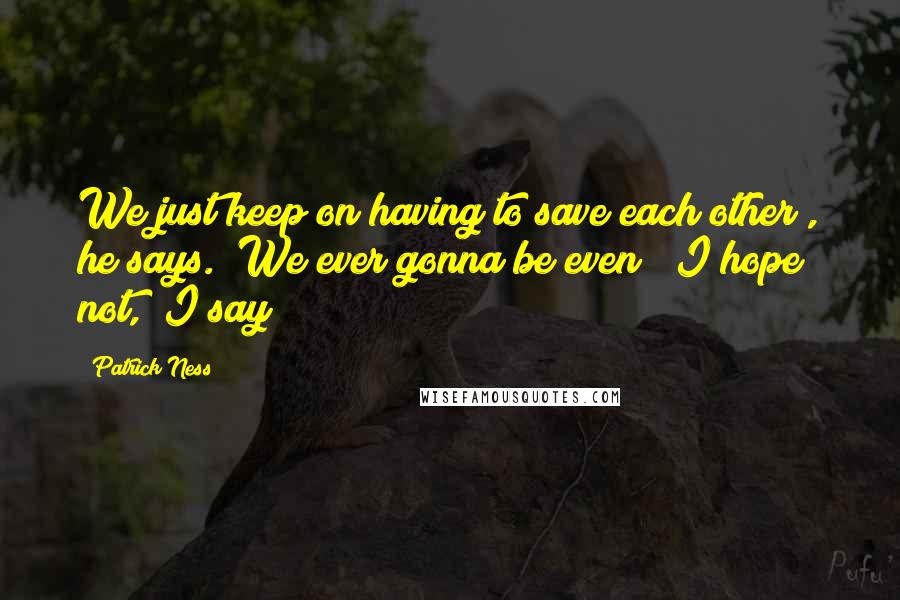 Patrick Ness Quotes: We just keep on having to save each other", he says. "We ever gonna be even?""I hope not," I say