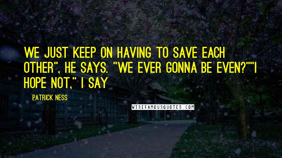 Patrick Ness Quotes: We just keep on having to save each other", he says. "We ever gonna be even?""I hope not," I say