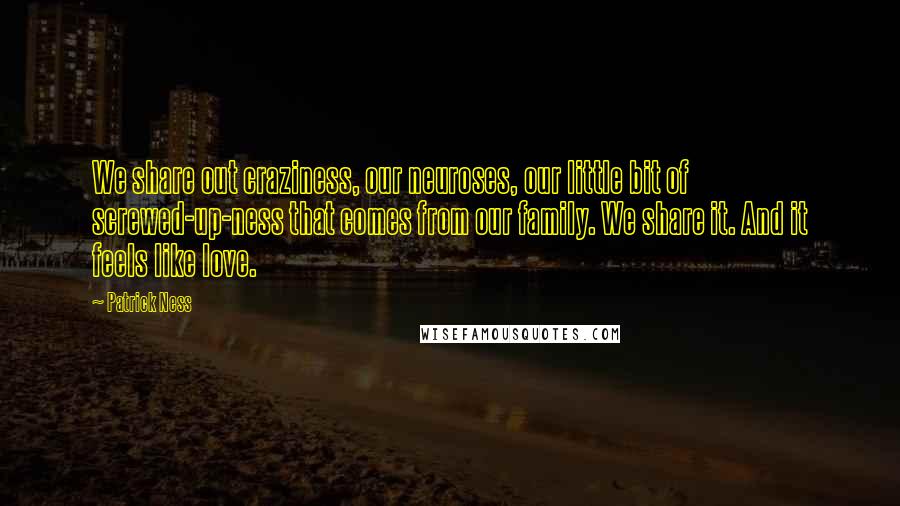 Patrick Ness Quotes: We share out craziness, our neuroses, our little bit of screwed-up-ness that comes from our family. We share it. And it feels like love.