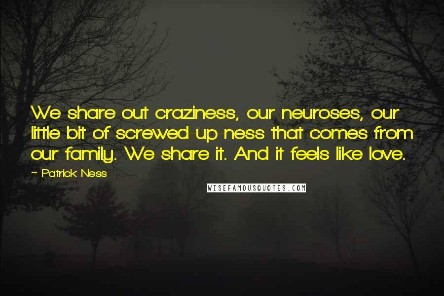 Patrick Ness Quotes: We share out craziness, our neuroses, our little bit of screwed-up-ness that comes from our family. We share it. And it feels like love.