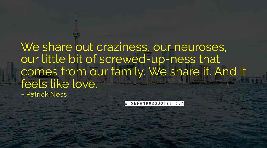 Patrick Ness Quotes: We share out craziness, our neuroses, our little bit of screwed-up-ness that comes from our family. We share it. And it feels like love.