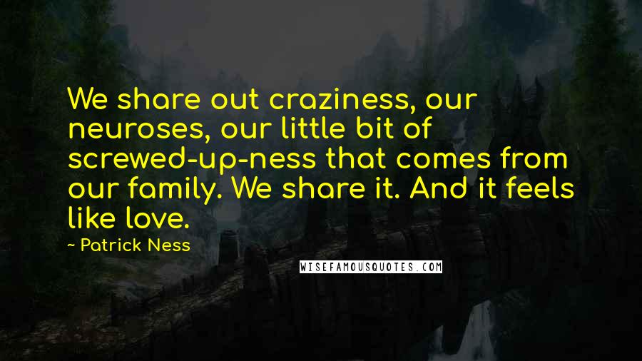 Patrick Ness Quotes: We share out craziness, our neuroses, our little bit of screwed-up-ness that comes from our family. We share it. And it feels like love.