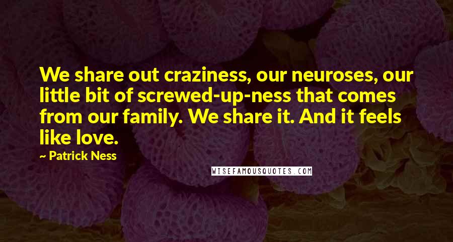 Patrick Ness Quotes: We share out craziness, our neuroses, our little bit of screwed-up-ness that comes from our family. We share it. And it feels like love.