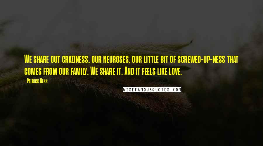 Patrick Ness Quotes: We share out craziness, our neuroses, our little bit of screwed-up-ness that comes from our family. We share it. And it feels like love.