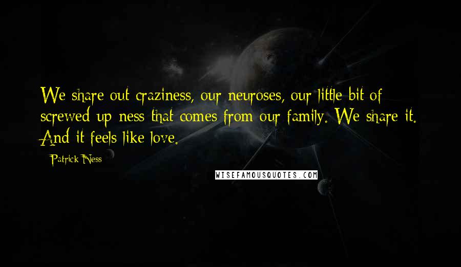 Patrick Ness Quotes: We share out craziness, our neuroses, our little bit of screwed-up-ness that comes from our family. We share it. And it feels like love.