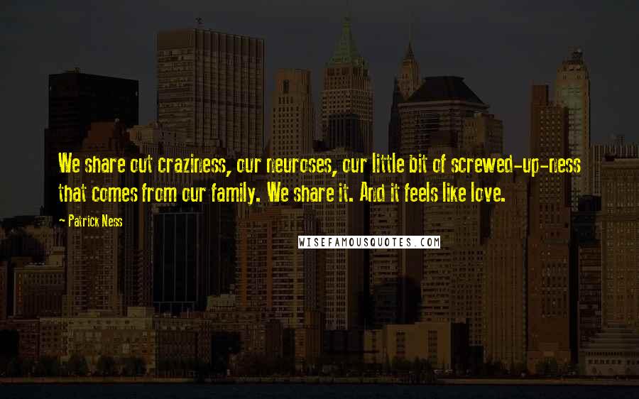 Patrick Ness Quotes: We share out craziness, our neuroses, our little bit of screwed-up-ness that comes from our family. We share it. And it feels like love.