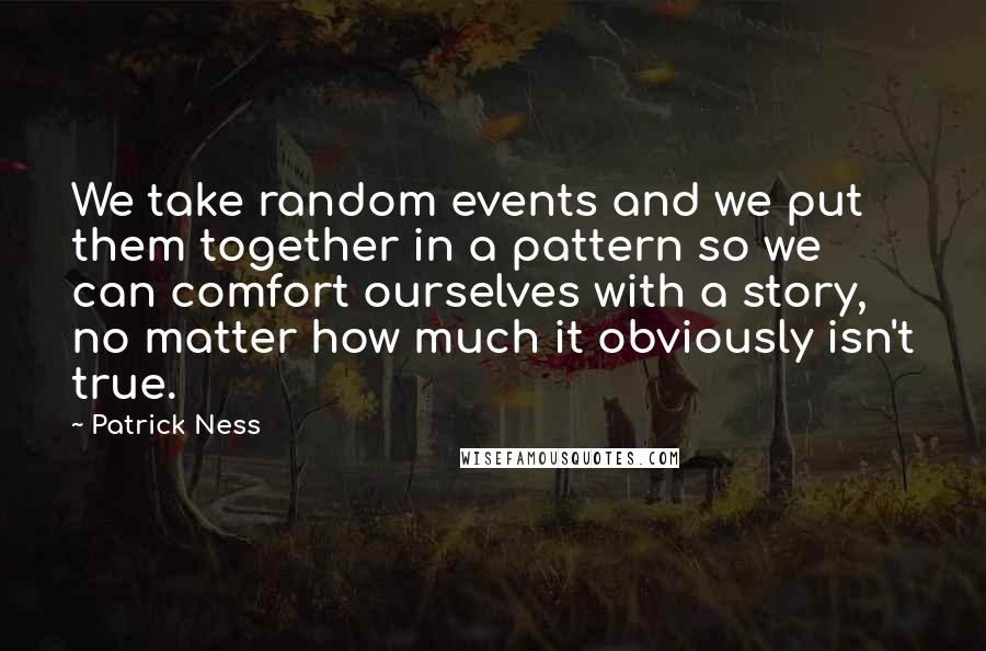 Patrick Ness Quotes: We take random events and we put them together in a pattern so we can comfort ourselves with a story, no matter how much it obviously isn't true.