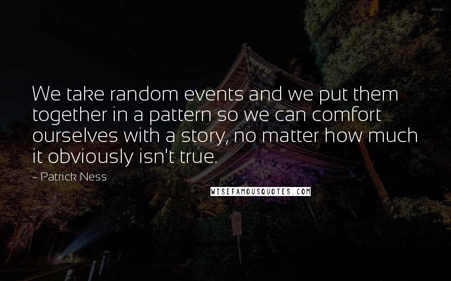 Patrick Ness Quotes: We take random events and we put them together in a pattern so we can comfort ourselves with a story, no matter how much it obviously isn't true.
