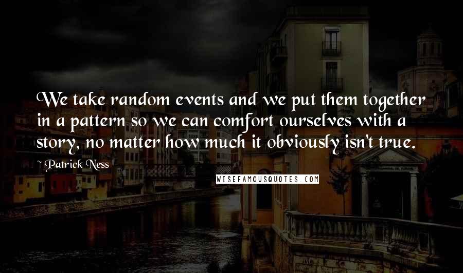 Patrick Ness Quotes: We take random events and we put them together in a pattern so we can comfort ourselves with a story, no matter how much it obviously isn't true.