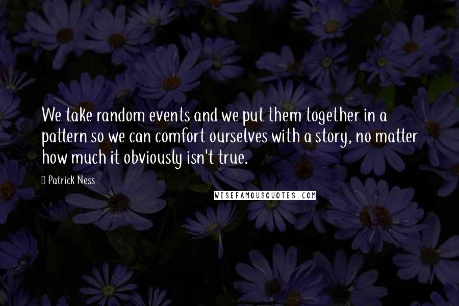 Patrick Ness Quotes: We take random events and we put them together in a pattern so we can comfort ourselves with a story, no matter how much it obviously isn't true.