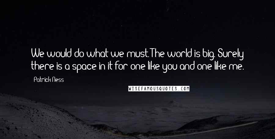 Patrick Ness Quotes: We would do what we must. The world is big. Surely there is a space in it for one like you and one like me.