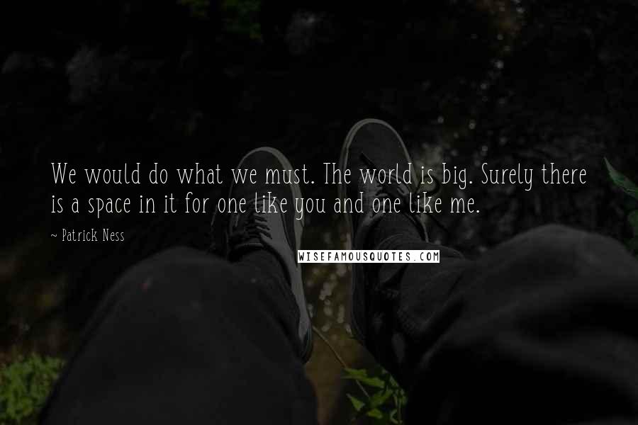 Patrick Ness Quotes: We would do what we must. The world is big. Surely there is a space in it for one like you and one like me.