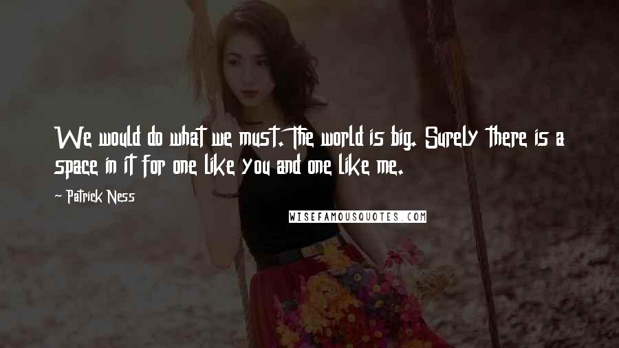 Patrick Ness Quotes: We would do what we must. The world is big. Surely there is a space in it for one like you and one like me.