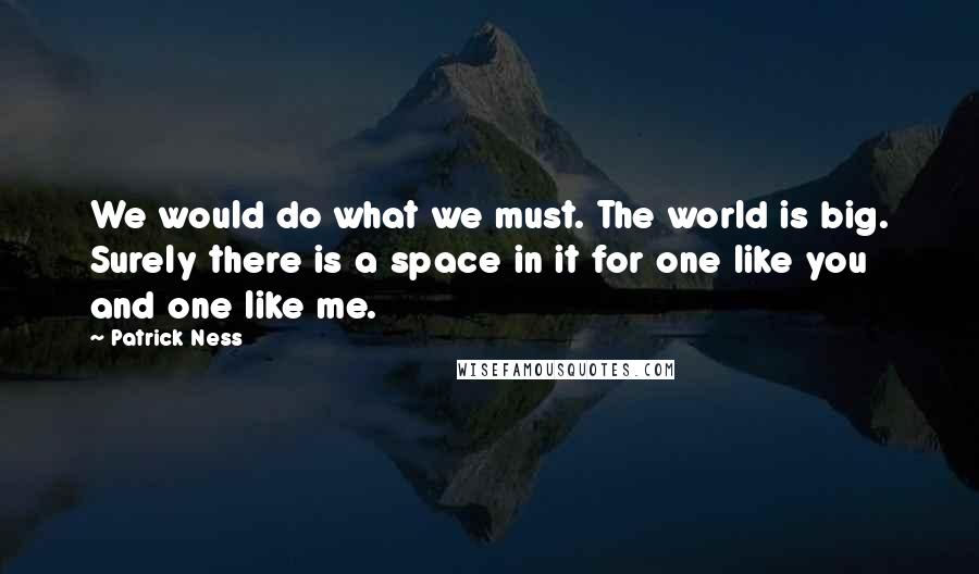 Patrick Ness Quotes: We would do what we must. The world is big. Surely there is a space in it for one like you and one like me.