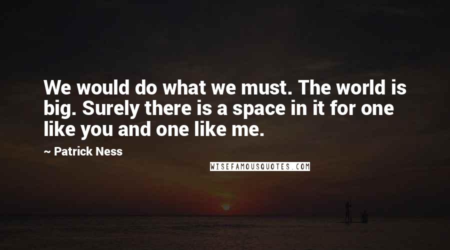 Patrick Ness Quotes: We would do what we must. The world is big. Surely there is a space in it for one like you and one like me.