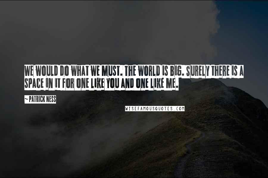 Patrick Ness Quotes: We would do what we must. The world is big. Surely there is a space in it for one like you and one like me.