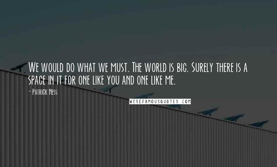 Patrick Ness Quotes: We would do what we must. The world is big. Surely there is a space in it for one like you and one like me.