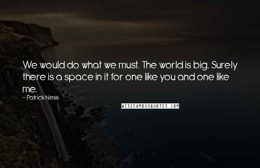 Patrick Ness Quotes: We would do what we must. The world is big. Surely there is a space in it for one like you and one like me.