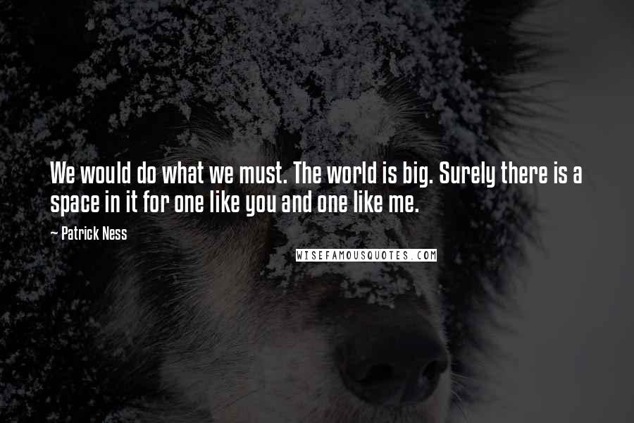 Patrick Ness Quotes: We would do what we must. The world is big. Surely there is a space in it for one like you and one like me.