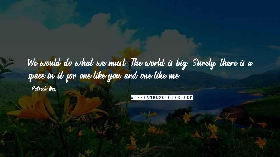 Patrick Ness Quotes: We would do what we must. The world is big. Surely there is a space in it for one like you and one like me.