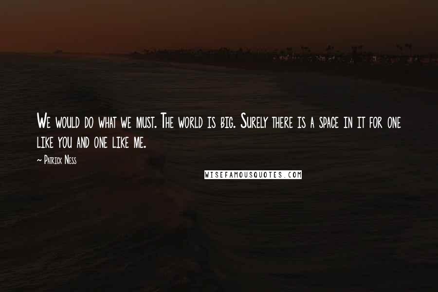 Patrick Ness Quotes: We would do what we must. The world is big. Surely there is a space in it for one like you and one like me.