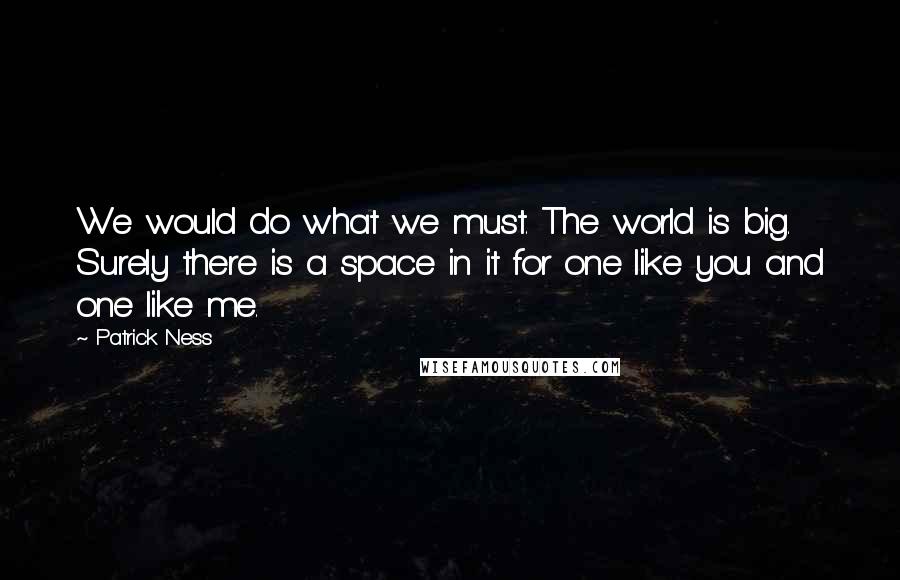 Patrick Ness Quotes: We would do what we must. The world is big. Surely there is a space in it for one like you and one like me.