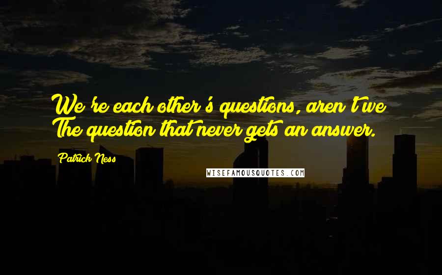 Patrick Ness Quotes: We're each other's questions, aren't we? The question that never gets an answer.