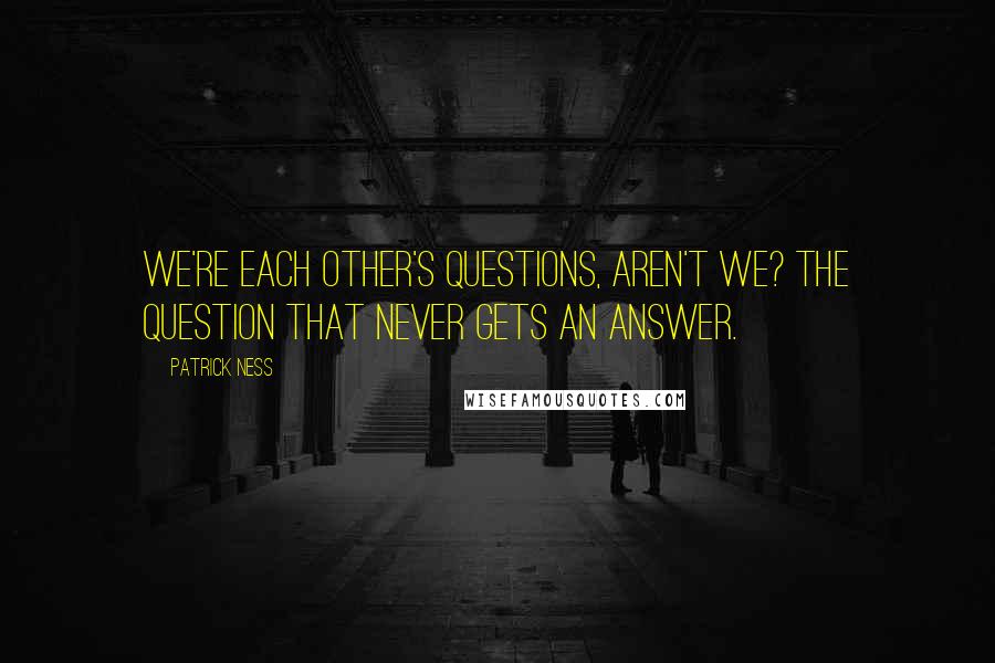 Patrick Ness Quotes: We're each other's questions, aren't we? The question that never gets an answer.